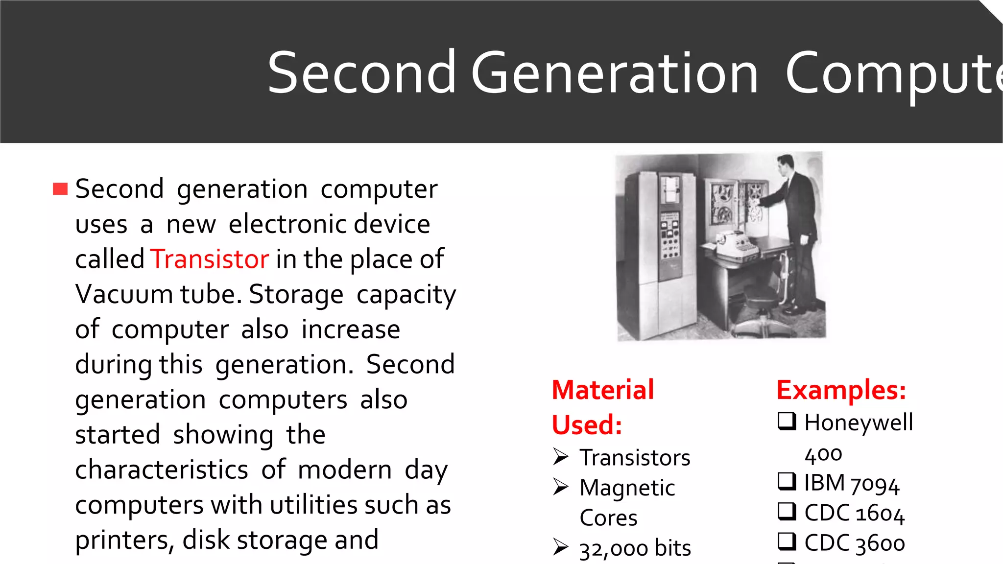 Second Generation Compute
Second generation computer
uses a new electronic device
calledTransistor in the place of
Vacuum tube. Storage capacity
of computer also increase
during this generation. Second
generation computers also
started showing the
characteristics of modern day
computers with utilities such as
printers, disk storage and
Material
Used:
 Transistors
 Magnetic
Cores
 32,000 bits
Examples:
 Honeywell
400
 IBM 7094
 CDC 1604
 CDC 3600
 