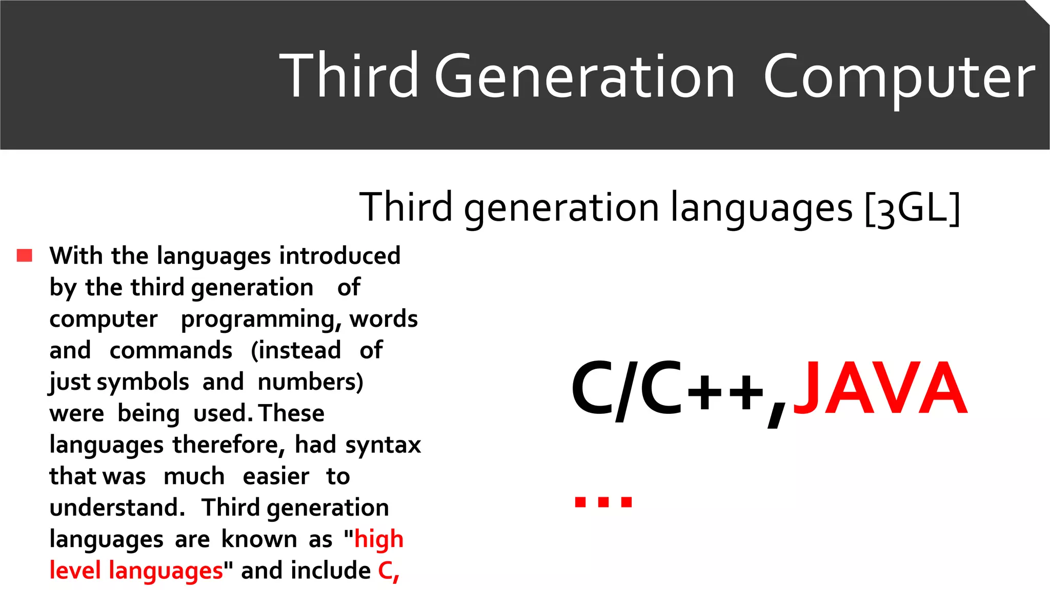 Third Generation ComputerThird Generation Computer
Third generation languages [3GL]
With the languages introduced
by the third generation of
computer programming, words
and commands (instead of
just symbols and numbers)
were being used.These
languages therefore, had syntax
that was much easier to
understand. Third generation
languages are known as "high
level languages" and include C,
C/C++,JAVA
…
 