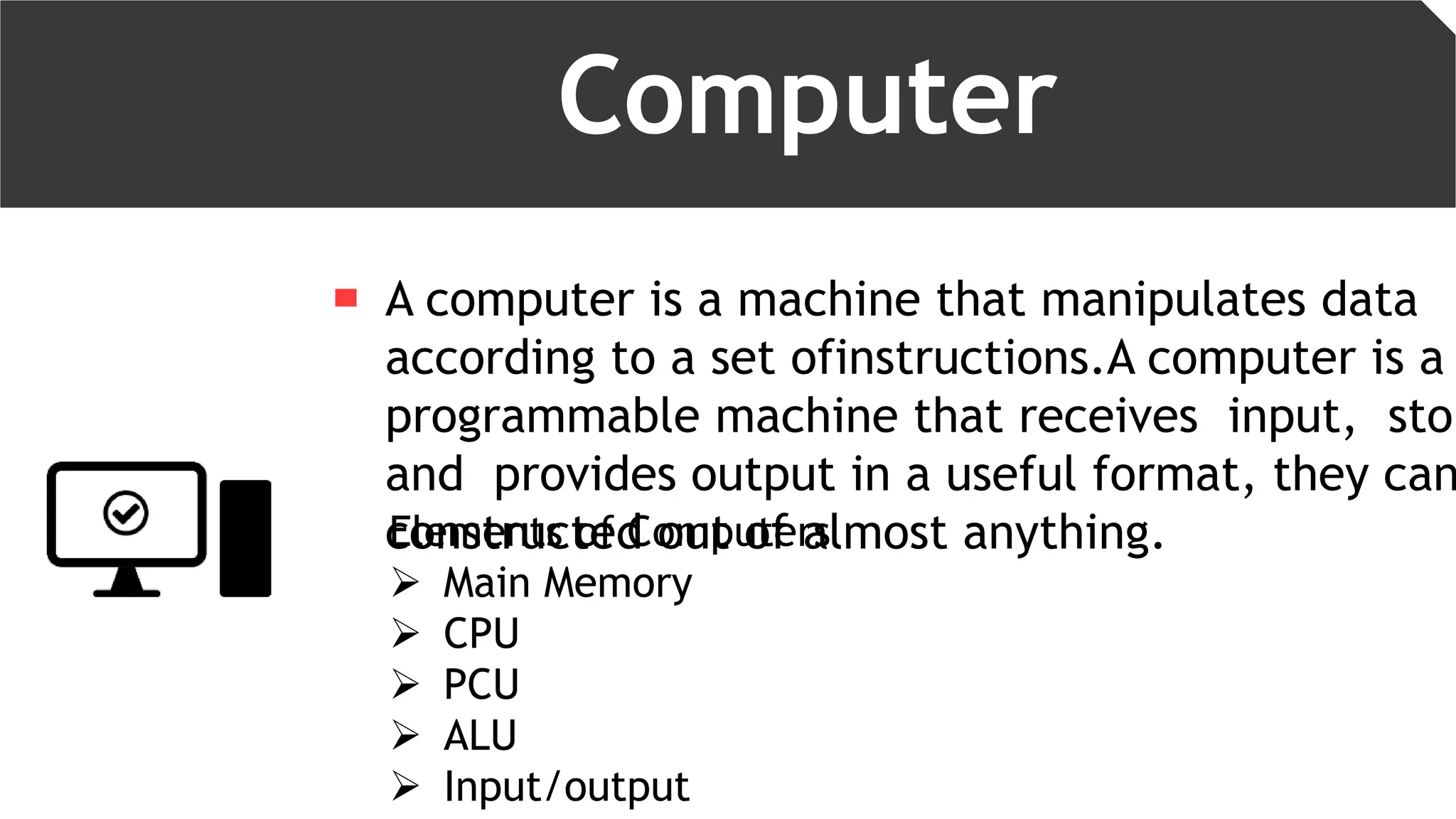 Computer
A computer is a machine that manipulates data
according to a set ofinstructions.A computer is a
programmable machine that receives input, stor
and provides output in a useful format, they can
constructed out of almost anything.Elements of Computers
 Main Memory
 CPU
 PCU
 ALU
 Input/output
 
