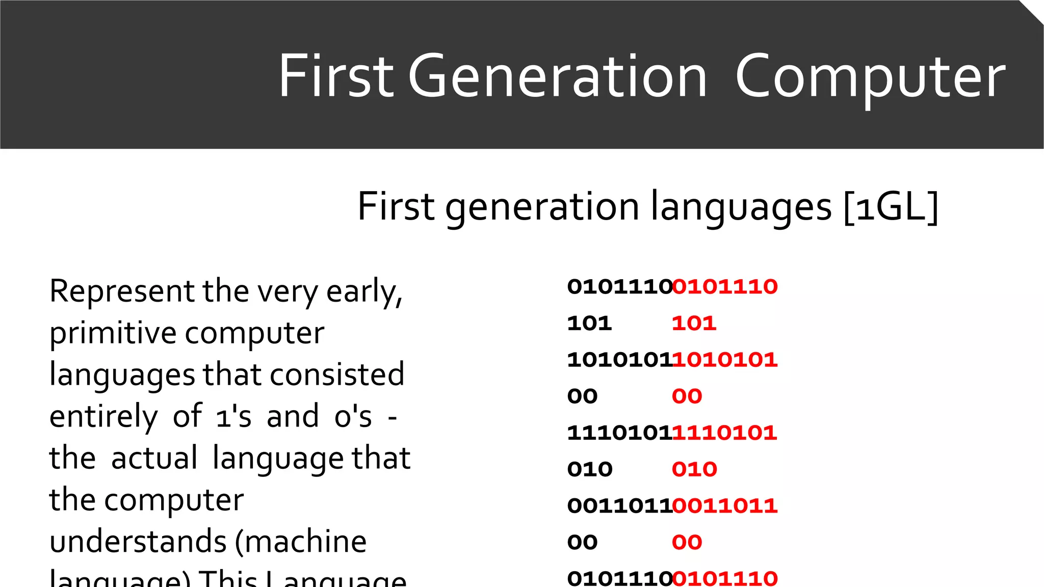 First Generation Computer
First generation languages [1GL]
Represent the very early,
primitive computer
languages that consisted
entirely of 1's and 0's -
the actual language that
the computer
understands (machine
0101110
101
1010101
00
1110101
010
0011011
00
0101110
0101110
101
1010101
00
1110101
010
0011011
00
0101110
 