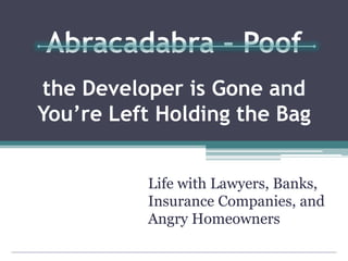 Abracadabra – Poof
the Developer is Gone and
You’re Left Holding the Bag
Life with Lawyers, Banks,
Insurance Companies, and
Angry Homeowners
 