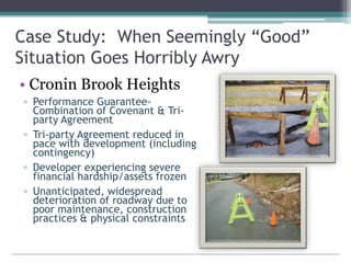 Case Study: When Seemingly “Good”
Situation Goes Horribly Awry
• Cronin Brook Heights
▫ Performance Guarantee-
Combination of Covenant & Tri-
party Agreement
▫ Tri-party Agreement reduced in
pace with development (including
contingency)
▫ Developer experiencing severe
financial hardship/assets frozen
▫ Unanticipated, widespread
deterioration of roadway due to
poor maintenance, construction
practices & physical constraints
 