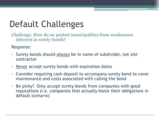 Default Challenges
Challenge: How do we protect municipalities from weaknesses
inherent in surety bonds?
Response:
▫ Surety bonds should always be in name of subdivider, not site
contractor
▫ Never accept surety bonds with expiration dates
▫ Consider requiring cash deposit to accompany surety bond to cover
maintenance and costs associated with calling the bond
▫ Be picky! Only accept surety bonds from companies with good
reputations (i.e. companies that actually honor their obligations in
default scenario)
 
