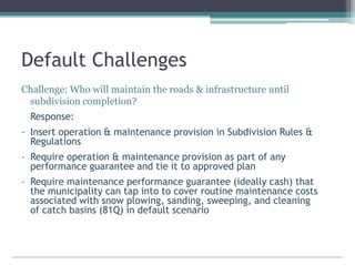 Default Challenges
Challenge: Who will maintain the roads & infrastructure until
subdivision completion?
Response:
- Insert operation & maintenance provision in Subdivision Rules &
Regulations
- Require operation & maintenance provision as part of any
performance guarantee and tie it to approved plan
- Require maintenance performance guarantee (ideally cash) that
the municipality can tap into to cover routine maintenance costs
associated with snow plowing, sanding, sweeping, and cleaning
of catch basins (81Q) in default scenario
 