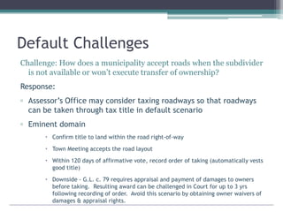 Default Challenges
Challenge: How does a municipality accept roads when the subdivider
is not available or won’t execute transfer of ownership?
Response:
▫ Assessor’s Office may consider taxing roadways so that roadways
can be taken through tax title in default scenario
▫ Eminent domain
 Confirm title to land within the road right-of-way
 Town Meeting accepts the road layout
 Within 120 days of affirmative vote, record order of taking (automatically vests
good title)
 Downside - G.L. c. 79 requires appraisal and payment of damages to owners
before taking. Resulting award can be challenged in Court for up to 3 yrs
following recording of order. Avoid this scenario by obtaining owner waivers of
damages & appraisal rights.
 