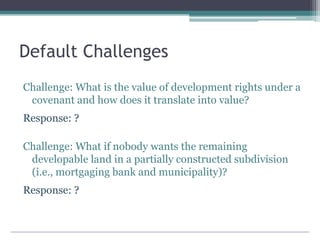 Default Challenges
Challenge: What is the value of development rights under a
covenant and how does it translate into value?
Response: ?
Challenge: What if nobody wants the remaining
developable land in a partially constructed subdivision
(i.e., mortgaging bank and municipality)?
Response: ?
 