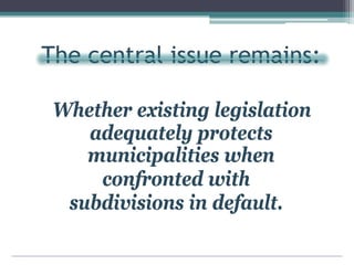The central issue remains:
Whether existing legislation
adequately protects
municipalities when
confronted with
subdivisions in default.
 