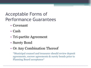 Acceptable Forms of
Performance Guarantees
• Covenant
• Cash
• Tri-partite Agreement
• Surety Bond
• Or Any Combination Thereof
*Municipal counsel and treasurer should review deposit
agreements, escrow agreements & surety bonds prior to
Planning Board acceptance*
 