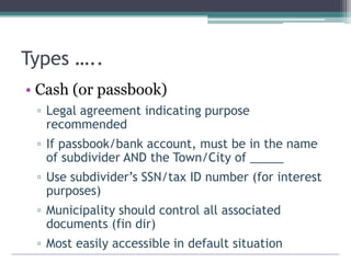 Types …..
• Cash (or passbook)
▫ Legal agreement indicating purpose
recommended
▫ If passbook/bank account, must be in the name
of subdivider AND the Town/City of _____
▫ Use subdivider’s SSN/tax ID number (for interest
purposes)
▫ Municipality should control all associated
documents (fin dir)
▫ Most easily accessible in default situation
 