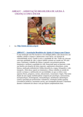 ABRACC – ASSOCIAÇÃO BRASILEIRA DE AJUDA À
CRIANÇA COM CÃNCER
• Site: http://www.abracc.org.br
ABRACC - Associação Brasileira de Ajuda à Criança com Câncer
É uma instituição sem fins lucrativos e de utilidade pública. Que desenvolve um
trabalho voltado a crianças e adolescentes com Câncer, em situação de
vulnerabilidade social, visando à cura e a qualidade de vida. Tendo em vista que
com mais qualidade de vida, o câncer infantil costuma ser curado em 70% dos
casos. Entretanto o trabalho da Abracc é garantir com primazia genuína,
tratamento e melhorar a qualidade de vida, fornecendo apoio ao paciente e toda
sua família com doações de leites especiais, suplementos alimentares, cestas
básicas, medicação ambulatorial, fraldas descartáveis, roupas, brinquedos e vale-
transporte. Além desse suporte ao tratamento a Abracc trabalha no sentido de
assistir a criança e o adolescente em sua totalidade, no que se refere a seus
aspectos físicos, psíquicos, sociais, educacionais, vocacionais e legais. Para tanto
dispõe de uma equipe multidisciplinar composta por psicólogos, nutricionistas,
neuropsicólogos, fisioterapeutas, fonoaudiólogos, atendimento odontológico
curativo (prestado por profissionais voluntários), orientação jurídica gratuita
(Assistência jurídica) e assistentes sociais, que acompanha pacientes e familiares
durante o tratamento de câncer e até que fiquem completamente bem. ·