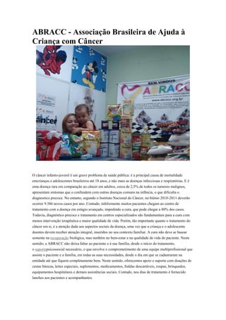 ABRACC - Associação Brasileira de Ajuda à
Criança com Câncer
O câncer infanto-juvenil é um grave problema de saúde pública: é a principal causa de mortalidade
emcrianças e adolescentes brasileiros até 18 anos, e não mais as doenças infecciosas e respiratórias. E é
uma doença rara em comparação ao câncer em adultos, cerca de 2,5% de todos os tumores malignos,
apresentam sintomas que o confundem com outras doenças comuns na infância, o que dificulta o
diagnostico precoce. No entanto, segundo o Instituto Nacional do Câncer, no biênio 2010-2011 deverão
ocorrer 9.386 novos casos por ano. Contudo, infelizmente muitos pacientes chegam ao centro de
tratamento com a doença em estágio avançado, impedindo a cura, que pode chegar a 80% dos casos.
Todavia, diagnóstico precoce e tratamento em centros especializados são fundamentais para a cura com
menos intervenção terapêutica e maior qualidade de vida. Porém, tão importante quanto o tratamento do
câncer em si, é a atenção dada aos aspectos sociais da doença, uma vez que a criança e o adolescente
doentes devem receber atenção integral, inseridos no seu contexto familiar. A cura não deve se basear
somente na recuperação biológica, mas também no bem-estar e na qualidade de vida do paciente. Neste
sentido, a ABRACC não deixa faltar ao paciente e à sua família, desde o início do tratamento,
o suportepsicossocial necessário, o que envolve o comprometimento de uma equipe multiprofissional que
assiste o paciente e a família, em todas as suas necessidades, desde o dia em que se cadastraram na
entidade até que fiquem completamente bem. Neste sentido, oferecemos apoio e suporte com doações de
cestas básicas, leites especiais, suplementos, medicamentos, fraldas descartáveis, roupas, brinquedos,
equipamentos hospitalares e demais assistências sociais. Contudo, nos dias de tratamento é fornecido
lanches aos pacientes e acompanhantes.
 