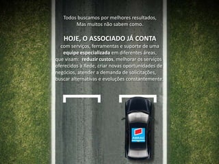Todos buscamos por melhores resultados,Mas muitos não sabem como.HOJE, O ASSOCIADO JÁ CONTA com serviços, ferramentas e suporte de uma equipe especializada em diferentes áreas, que visam:  reduzir custos, melhorar os serviços  oferecidos à Rede, criar novas oportunidades de negócios, atender a demanda de solicitações,buscar alternativas e evoluções constantemente.