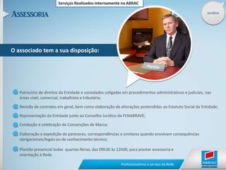 Serviços Realizados Internamente na ABRACJurídicoO associado tem a sua disposição:Patrocínio de direitos da Entidade e sociedades coligadas em procedimentos administrativos e judiciais, nas áreas cível, comercial, trabalhista e tributária;