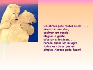 Um abraço pode muitas coisas . . .
amenizar uma dor,
acalmar um receio,
alegrar a gente,
afastar a tristeza. . .
Parece quase um milagre,
todas as coisas que um
simples Abraço pode fazer!
 