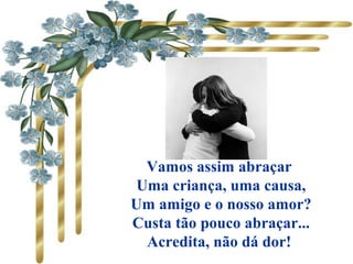       
Vamos assim abraçar
Uma criança, uma causa,
Um amigo e o nosso amor?
Custa tão pouco abraçar...
Acredita, não dá dor!
 
