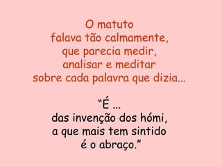O matuto
   falava tão calmamente,
     que parecia medir,
     analisar e meditar
sobre cada palavra que dizia...

             “É ...
   das invenção dos hómi,
   a que mais tem sintido
         é o abraço.”
 