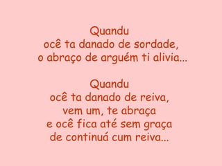 Quandu
 ocê ta danado de sordade,
o abraço de arguém ti alivia...

          Quandu
  ocê ta danado de reiva,
    vem um, te abraça
 e ocê fica até sem graça
  de continuá cum reiva...
 