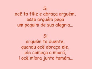 Si
ocê ta filiz e abraça arguém,
     esse arguém pega
 um poquim de sua alegria...

             Si
     arguém ta duente,
   quandu ocê abraça ele,
    ele começa a miorá,
 i ocê miora junto tamém...
 