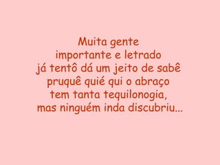 Muita gente
    importante e letrado
já tentô dá um jeito de sabê
  pruquê quié qui o abraço
   tem tanta tequilonogia,
mas ninguém inda discubriu...
 