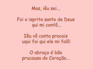 Mas, iêu sei...

Foi o isprito santo de Deus
        qui mi contô...

   Iêu vô conta proceis
  uqui foi qui ele mi falô:

     O abraço é bão
  prucausa do Coração...
 