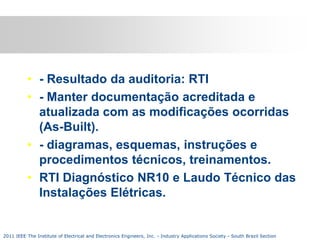 • - Resultado da auditoria: RTI
• - Manter documentação acreditada e
atualizada com as modificações ocorridas
(As-Built).
• - diagramas, esquemas, instruções e
procedimentos técnicos, treinamentos.
• RTI Diagnóstico NR10 e Laudo Técnico das
Instalações Elétricas.

2011 IEEE The Institute of Electrical and Electronics Engineers, Inc. - Industry Applications Society - South Brazil Section

 