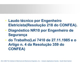 • Laudo técnico por Engenheiro
Eletricista(Resolução 218 do CONFEA).
• Diagnóstico NR10 por Engenheiro de
Segurança
• do Trabalho(Lei 7410 de 27.11.1985 e o
Artigo n. 4 da Resolução 359 do
CONFEA)

2011 IEEE The Institute of Electrical and Electronics Engineers, Inc. - Industry Applications Society - South Brazil Section

 