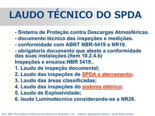 LAUDO TÉCNICO DO SPDA
•
•
•
•
•
•
•
•
•
•
•

- Sistema de Proteção contra Descargas Atmosféricas.
- documento técnico das inspeções e medições.
- conformidade com ABNT NBR-5419 e NR10.
- obrigatorio documento que ateste a conformidade
das suas instalações.(Item 10.2.4.b)
Inspeções e ensaios:NBR 5419..
1. Laudo de inspeção documental;
2. Laudo das inspeções de SPDA e aterramento;
3. Laudo das áreas classificadas;
4. Laudo das inspeções do sistema elétrico;
5. Laudo de Explosividade;
6. laudo Luminotécnico considerando-se a NR26.

2011 IEEE The Institute of Electrical and Electronics Engineers, Inc. - Industry Applications Society - South Brazil Section

 