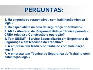PERGUNTAS:
• 1. Há engenheiro responsável, com habilitação técnica
legal?
• 2. Há especialista na área de segurança do trabalho?
• 3. ART - Atestado de Responsabilidade Técnica perante o
CREA relativa a Construção e operação?
• 4. Tem SESMT - Serviço Especializado em Engenharia de
Segurança e em Medicina do Trabalho?
• 5. A empresa tem Médico do Trabalho com habilitação
legal?
• 7. A empresa tem Técnico de Segurança do Trabalho com
habilitação legal?

2011 IEEE The Institute of Electrical and Electronics Engineers, Inc. - Industry Applications Society - South Brazil Section

 