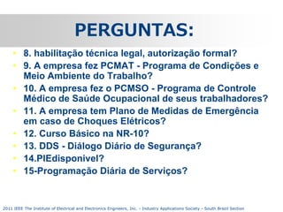PERGUNTAS:
• 8. habilitação técnica legal, autorização formal?
• 9. A empresa fez PCMAT - Programa de Condições e
Meio Ambiente do Trabalho?
• 10. A empresa fez o PCMSO - Programa de Controle
Médico de Saúde Ocupacional de seus trabalhadores?
• 11. A empresa tem Plano de Medidas de Emergência
em caso de Choques Elétricos?
• 12. Curso Básico na NR-10?
• 13. DDS - Diálogo Diário de Segurança?
• 14.PIEdisponivel?
• 15-Programação Diária de Serviços?

2011 IEEE The Institute of Electrical and Electronics Engineers, Inc. - Industry Applications Society - South Brazil Section

 