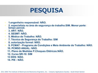 PESQUISA
•
•
•
•
•
•
•
•

1.engenheiro responsável: NÃO.
2. especialista na área de segurança do trabalho:SIM. Menor porte:
tempo parcial.
3. ART: NÃO.
4. SESMT: NÃO.
5. Médico do Trabalho: NÃO.
7. Técnico de Segurança do Trabalho: SIM
8. autorização formal: NÃO.
9. PCMAT - Programa de Condições e Meio Ambiente do Trabalho: NÃO.
10. PCMSO ANUAL: NÃO.
11. Plano de Medidas P.Choques Elétricos:NÃO.
12. Curso NR-10: SIM
13 DDS: NÃO.
14. PIE : NÃO.

2011 IEEE The Institute of Electrical and Electronics Engineers, Inc. - Industry Applications Society - South Brazil Section

 