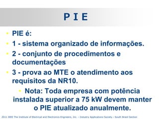PIE
• PIE é:
• 1 - sistema organizado de informações.
• 2 - conjunto de procedimentos e
documentações
• 3 - prova ao MTE o atendimento aos
requisitos da NR10.
• Nota: Toda empresa com potência
instalada superior a 75 kW devem manter
o PIE atualizado anualmente.
2011 IEEE The Institute of Electrical and Electronics Engineers, Inc. - Industry Applications Society - South Brazil Section

 
