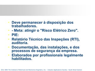 • Deve permanecer à disposição dos
trabalhadores.
• - Meta: atingir o "Risco Elétrico Zero".
• PIE:
• Relatório Técnico das Inspeções (RTI),
auditoria.
• Documentação, das instalações, e dos
processos de segurança da empresa.
• Elaborados por profissionais legalmente
habilitados.
2011 IEEE The Institute of Electrical and Electronics Engineers, Inc. - Industry Applications Society - South Brazil Section

 