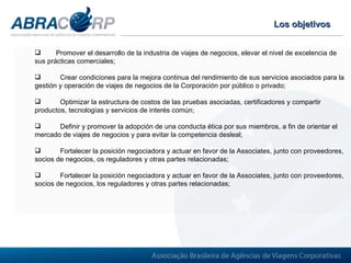 Los objetivos Promover el desarrollo de la industria de viajes de negocios, elevar el nivel de excelencia de sus prácticas comerciales;  Crear condiciones para la mejora continua del rendimiento de sus servicios asociados para la gestión y operación de viajes de negocios de la Corporación por público o privado; Optimizar la estructura de costos de las pruebas asociadas, certificadores y compartir productos, tecnologías y servicios de interés común; Definir y promover la adopción de una conducta ética por sus miembros, a fin de orientar el mercado de viajes de negocios y para evitar la competencia desleal;  Fortalecer la posición negociadora y actuar en favor de la Associates, junto con proveedores, socios de negocios, os reguladores y otras partes relacionadas; Fortalecer la posición negociadora y actuar en favor de la Associates, junto con proveedores, socios de negocios, los reguladores y otras partes relacionadas; 