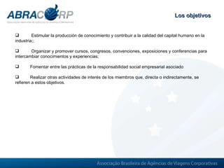 Los objetivos Estimular la producción de conocimiento y contribuir a la calidad del capital humano en la industria; ;  Organizar y promover cursos, congresos, convenciones, exposiciones y conferencias para intercambiar conocimientos y experiencias; Fomentar entre las prácticas de la responsabilidad social empresarial asociado  Realizar otras actividades de interés de los miembros que, directa o indirectamente, se refieren a estos objetivos.  