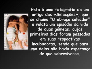 Esta é uma fotografia de um artigo das «Selecções», que se chama “O abraço salvador” e relata um episódio da vida de duas gémeas, cujos primeiros dias foram passados em suas respectivas incubadoras, sendo que para uma delas não havia esperança de que sobrevivesse. 
