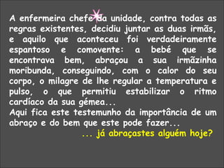 “  O ABRAÇO SALVADOR” A enfermeira chefe da unidade, contra todas as regras existentes, decidiu juntar as duas irmãs, e aquilo que aconteceu foi verdadeiramente espantoso e comovente: a bebé que se encontrava bem, abraçou a sua irmãzinha moribunda, conseguindo, com o calor do seu corpo, o milagre de lhe regular a temperatura e pulso, o que permitiu estabilizar o ritmo cardíaco da sua gémea... Aqui fica este testemunho da importância de um abraço e do bem que este pode fazer...  ... já abraçastes alguém hoje?  