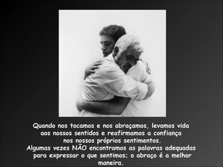 Quando nos tocamos e nos abraçamos, levamos vida  aos nossos sentidos e reafirmamos a confiança  nos nossos próprios sentimentos. Algumas vezes NÃO encontramos as palavras adequadas  para expressar o que sentimos; o abraço é a melhor maneira.  