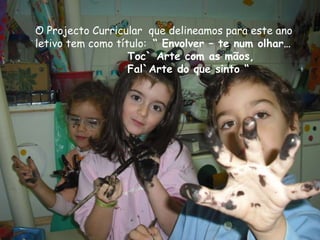O Projecto Curricular que delineamos para este ano
letivo tem como título: “ Envolver – te num olhar…
                   Toc` Arte com as mãos,
                   Fal`Arte do que sinto “
 