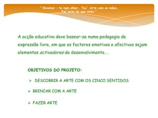 “ Envolver – te num olhar… Toc` Arte com as mãos,
                         Fal`Arte do que sinto “




A acção educativa deve basear-se numa pedagogia de
expressão livre, em que os factores emotivos e afectivos sejam
elementos activadores do desenvolvimento…


    OBJETIVOS DO PROJETO:

      DESCOBRIR A ARTE COM OS CINCO SENTIDOS

     BRINCAR COM A ARTE


     FAZER ARTE
 