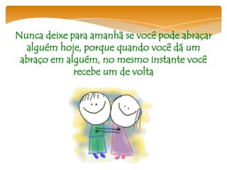 Nunca deixe para amanhã se você pode abraçar
  alguém hoje, porque quando você dá um
 abraço em alguém, no mesmo instante você
             recebe um de volta
 