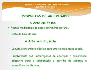 “ Envolver – te num olhar… Toc` Arte com as mãos,
                            Fal`Arte do que sinto “




           PROPOSTAS DE ACTIVIDADES

                   A Arte em Festa:
• Festas tradicionais do nosso património cultural.

• Festa de final de ano.

              A Arte vem à Escola

• Convite a um artista plástico para uma visita à nossa escola.

• Envolvimento dos Encarregados de educação e comunidade
   educativa para a colaboração e partilha de saberes e
   experiências artísticas.
 
