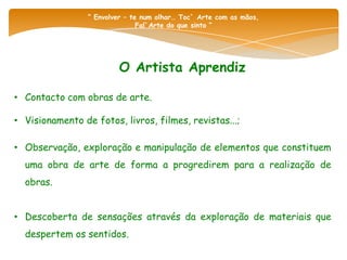 “ Envolver – te num olhar… Toc` Arte com as mãos,
                                Fal`Arte do que sinto “




                         O Artista Aprendiz

• Contacto com obras de arte.

• Visionamento de fotos, livros, filmes, revistas...;

• Observação, exploração e manipulação de elementos que constituem
  uma obra de arte de forma a progredirem para a realização de
  obras.


• Descoberta de sensações através da exploração de materiais que
  despertem os sentidos.
 