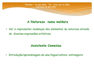 “ Envolver – te num olhar… Toc` Arte com as mãos,
                            Fal`Arte do que sinto “




                A Natureza numa moldura

• Ver e representar mudanças dos elementos da natureza através
  de diversas expressões artísticas.



                    Assistente Comenius

• Introdução/aprendizagem de uma língua/cultura estrangeira
 