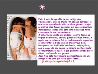 Esta é uma fotografia de um artigo das
«Selecções», que se chama “O abraço salvador” e
relata um episódio da vida de duas gémeas, cujos
primeiros dias foram passados em suas respectivas
incubadoras, sendo que para uma delas não havia
esperança de que sobrevivesse.
A enfermeira chefe da unidade, contra todas as
regras existentes, decidiu juntar as duas irmãs, e
aquilo que aconteceu foi verdadeiramente espantoso
e comovente: a bebé que se encontrava bem,
abraçou a sua irmãzinha moribunda, conseguindo,
com o calor do seu corpo, o milagre de lhe regular
a temperatura e pulso, o que permitiu estabilizar o
ritmo cardíaco da sua gémea...
Aqui fica este testemunho da importância de um
abraço e do bem que este pode fazer...
... já abraçaste alguém hoje? : )
 