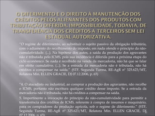 “ O regime de diferimento, ao substituir o sujeito passivo da obrigação tributária, com o adiamento do recolhimento do imposto, em nada ofende o princípio da não-cumulatividade. (...). Na hipótese dos autos, a saída da produção dos agravantes não é tributada pelo ICMS, pois sua incidência é diferida para a próxima etapa do ciclo econômico. Se nada é recolhido na venda da mercadoria, não há que se falar em efeito cumulativo. (...). Se a entrada da mercadoria não é tributada, não há créditos a compensar na saída.” (STF, Segunda Turma, RE-AgR nº 325.623/MT, Relatora Min. ELLEN GRACIE, DJ 07.12.2006, p. 65) “ 4. O atacadista ou industrial, ao comprar a produção dos agravantes, não recolhe o ICMS, portanto não escritura qualquer crédito desse imposto. Se a entrada da mercadoria não é tributada, não há créditos a compensar na saída.  5. Impertinente a invocação do princípio da não-cumulatividade para permitir a transferência dos créditos de ICMS, referente à compra de insumos e maquinário, para os compradores da produção agrícola, sob o regime de diferimento.” (STF, Segunda Turma, RE-AgR nº 325.623/MT, Relatora Min. ELLEN GRACIE, DJ 07.12.2006, p. 65) 