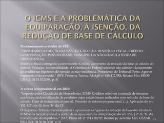 Posicionamento pretérito do STF: “ TRIBUTÁRIO. REDUÇÃO DA BASE DE CÁLCULO. BENEFÍCIO FISCAL. CRÉDITO. COMPENSAÇÃO. POSSIBILIDADE. PRINCÍPIO DA NÃO-CUMULATIVIDADE. OBSERVÂNCIA.  Benefício fiscal outorgado a contribuinte. Crédito decorrente da redução da base de cálculo do tributo. Vedação. Impossibilidade. A Constituição Federal somente não admite o lançamento do crédito nas hipóteses de isenção ou não-incidência. Precedente do Tribunal Pleno. Agravo regimental não provido.” (STF, Primeira Turma, AI-AgR nº 418.412/RS, Relator Min. EROS GRAU, DJ 15.10.2004, p. 5) A virada jurisprudencial em 2005: “ Imposto sobre Circulação de Mercadorias. ICMS. Créditos relativos à entrada de insumos usados em industrialização de produtos cujas saídas foram realizadas com redução da base de cálculo. Caso de isenção fiscal parcial. Previsão de estorno proporcional. (...). Aplicação do art. 155, § 2º, inc. II, letra ‘b’, da CF. O  Supremo Tribunal Federal entrou a aproximar as figuras da redução da base de cálculo do ICMS e da isenção parcial, a ponto de as equiparar, na interpretação do art. 155, § 2º, II, ‘b’, da Constituição da República.” (STF, Pleno RE nº 174.478/SP, Relator p/ acórdão Min. CEZAR PELUSO, DJ 30.09.2005, p. 5) 