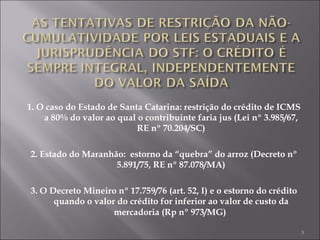 1. O caso do Estado de Santa Catarina: restrição do crédito de ICMS a 80% do valor ao qual o contribuinte faria jus (Lei nº 3.985/67, RE nº 70.204/SC) 2. Estado do Maranhão:  estorno da “quebra” do arroz (Decreto nº 5.891/75, RE nº 87.078/MA) 3. O Decreto Mineiro nº 17.759/76 (art. 52, I) e o estorno do crédito quando o valor do crédito for inferior ao valor de custo da mercadoria (Rp nº 973/MG)   
