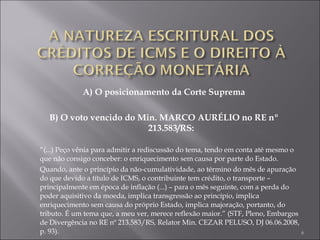 A) O posicionamento da Corte Suprema B) O voto vencido do Min. MARCO AURÉLIO no RE nº 213.583/RS: “ (...) Peço vênia para admitir a rediscussão do tema, tendo em conta até mesmo o que não consigo conceber: o enriquecimento sem causa por parte do Estado. Quando, ante o princípio da não-cumulatividade, ao término do mês de apuração do que devido a título de ICMS, o contribuinte tem crédito, o transporte – principalmente em época de inflação (...) – para o mês seguinte, com a perda do poder aquisitivo da moeda, implica transgressão ao princípio, implica enriquecimento sem causa do próprio Estado, implica majoração, portanto, do tributo. É um tema que, a meu ver, merece reflexão maior.” (STF, Pleno, Embargos de Divergência no RE nº 213.583/RS, Relator Min. CEZAR PELUSO, DJ 06.06.2008, p. 93). 