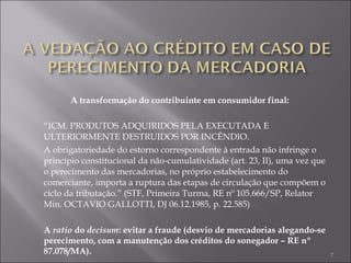 A transformação do contribuinte em consumidor final: “ ICM. PRODUTOS ADQUIRIDOS PELA EXECUTADA E ULTERIORMENTE DESTRUIDOS POR INCÊNDIO.  A obrigatoriedade do estorno correspondente à entrada não infringe o princípio constitucional da não-cumulatividade (art. 23, II), uma vez que o perecimento das mercadorias, no próprio estabelecimento do comerciante, importa a ruptura das etapas de circulação que compõem o ciclo da tributação.” (STF, Primeira Turma, RE nº 105.666/SP, Relator Min. OCTAVIO GALLOTTI, DJ 06.12.1985, p. 22.585) A  ratio  do  decisum : evitar a fraude (desvio de mercadorias alegando-se perecimento, com a manutenção dos créditos do sonegador – RE nº 87.078/MA). 