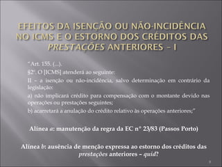 “ Art. 155. (...). §2º. O [ICMS] atenderá ao seguinte: II – a isenção ou não-incidência, salvo determinação em contrário da legislação: a) não implicará crédito para compensação com o montante devido nas operações ou prestações seguintes; b) acarretará a anulação do crédito relativo às operações anteriores;” Alínea  a : manutenção da regra da EC nº 23/83 (Passos Porto) Alínea  b : ausência de menção expressa ao estorno dos créditos das  prestações  anteriores –  quid ? 